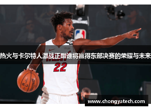 热火与卡尔特人激战正酣谁将赢得东部决赛的荣耀与未来